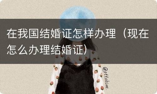 在我国结婚证怎样办理（现在怎么办理结婚证）