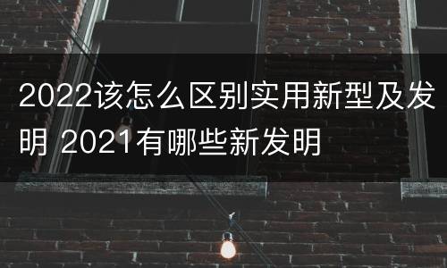 2022该怎么区别实用新型及发明 2021有哪些新发明