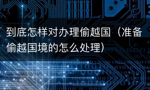 到底怎样对办理偷越国（准备偷越国境的怎么处理）