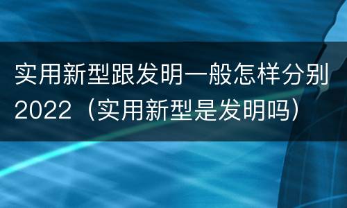 实用新型跟发明一般怎样分别2022（实用新型是发明吗）