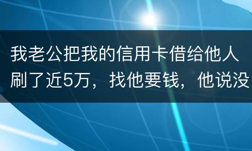 我老公把我的信用卡借给他人刷了近5万，找他要钱，他说没钱，还不了，该要怎样办。