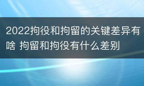 2022拘役和拘留的关键差异有啥 拘留和拘役有什么差别