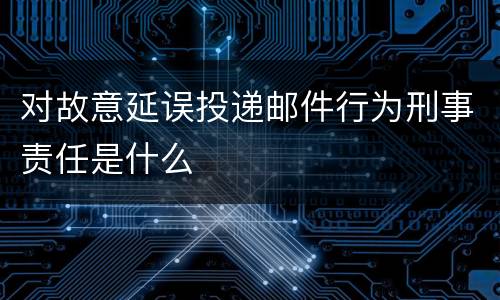 对故意延误投递邮件行为刑事责任是什么