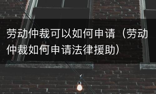 劳动仲裁可以如何申请（劳动仲裁如何申请法律援助）