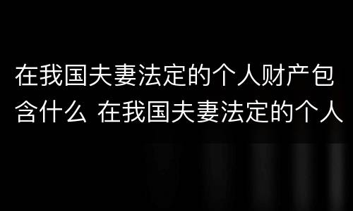 在我国夫妻法定的个人财产包含什么 在我国夫妻法定的个人财产包含什么