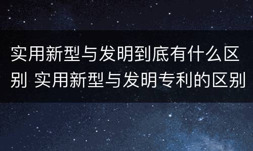 实用新型与发明到底有什么区别 实用新型与发明专利的区别有哪些