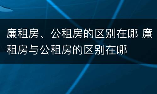 廉租房、公租房的区别在哪 廉租房与公租房的区别在哪