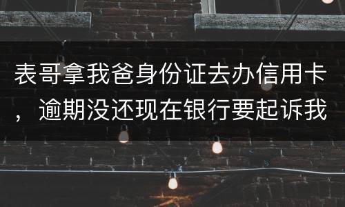 表哥拿我爸身份证去办信用卡，逾期没还现在银行要起诉我爸，该怎么办