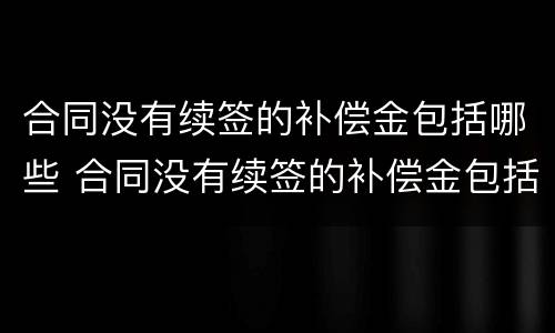 合同没有续签的补偿金包括哪些 合同没有续签的补偿金包括哪些内容