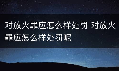 对放火罪应怎么样处罚 对放火罪应怎么样处罚呢