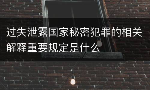 过失泄露国家秘密犯罪的相关解释重要规定是什么