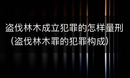 盗伐林木成立犯罪的怎样量刑（盗伐林木罪的犯罪构成）