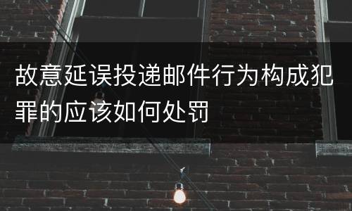 故意延误投递邮件行为构成犯罪的应该如何处罚