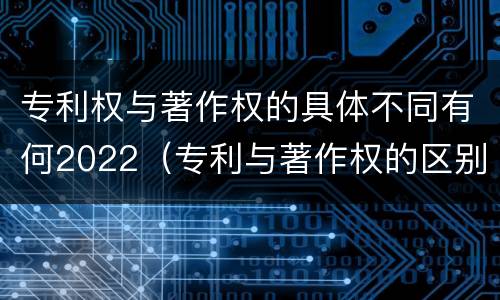 专利权与著作权的具体不同有何2022（专利与著作权的区别）