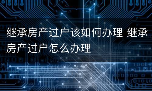 继承房产过户该如何办理 继承房产过户怎么办理
