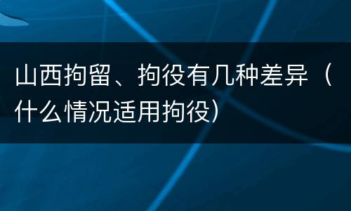 山西拘留、拘役有几种差异（什么情况适用拘役）