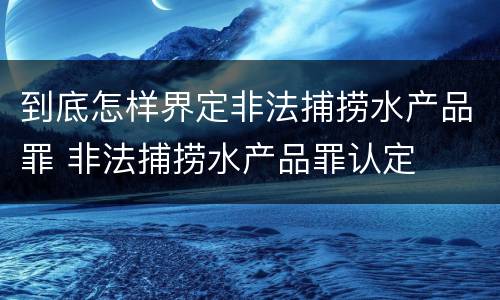 到底怎样界定非法捕捞水产品罪 非法捕捞水产品罪认定