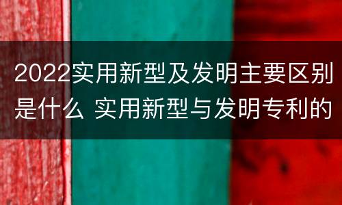 2022实用新型及发明主要区别是什么 实用新型与发明专利的区别有哪些