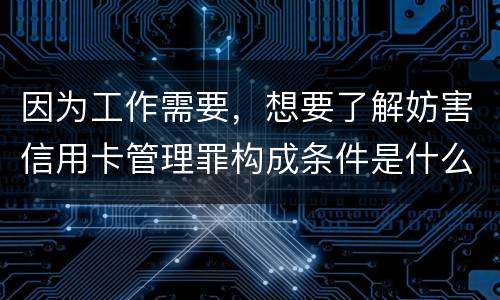 因为工作需要，想要了解妨害信用卡管理罪构成条件是什么