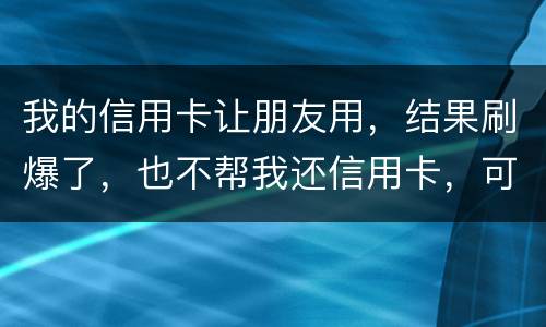 我的信用卡让朋友用，结果刷爆了，也不帮我还信用卡，可否告她