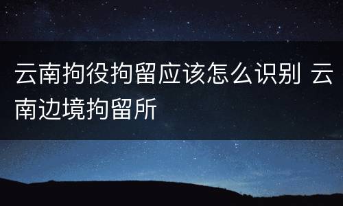 云南拘役拘留应该怎么识别 云南边境拘留所