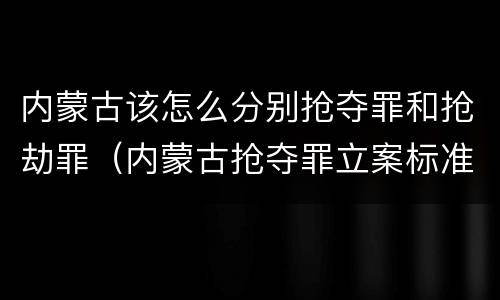内蒙古该怎么分别抢夺罪和抢劫罪（内蒙古抢夺罪立案标准）