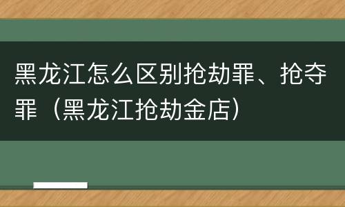 黑龙江怎么区别抢劫罪、抢夺罪（黑龙江抢劫金店）