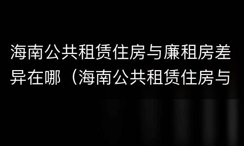 海南公共租赁住房与廉租房差异在哪（海南公共租赁住房与廉租房差异在哪里）