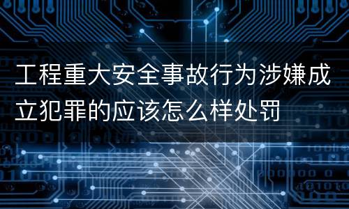 工程重大安全事故行为涉嫌成立犯罪的应该怎么样处罚
