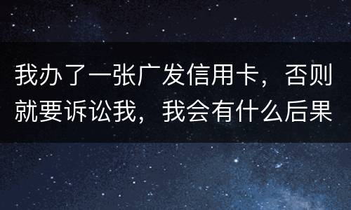 我办了一张广发信用卡，否则就要诉讼我，我会有什么后果