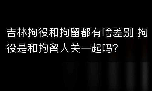 吉林拘役和拘留都有啥差别 拘役是和拘留人关一起吗?