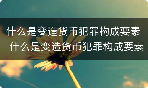 什么是变造货币犯罪构成要素 什么是变造货币犯罪构成要素