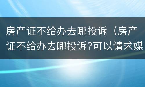 房产证不给办去哪投诉（房产证不给办去哪投诉?可以请求媒体吗）