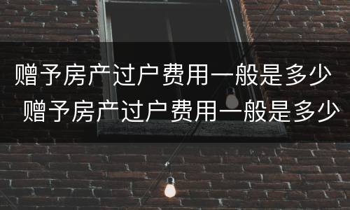 赠予房产过户费用一般是多少 赠予房产过户费用一般是多少啊