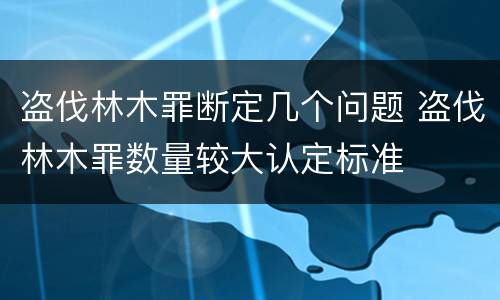 盗伐林木罪断定几个问题 盗伐林木罪数量较大认定标准