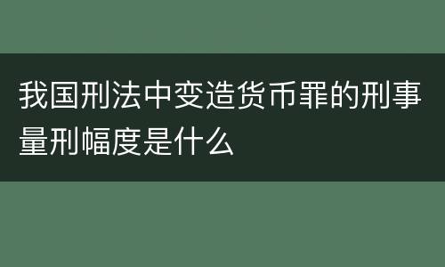 我国刑法中变造货币罪的刑事量刑幅度是什么