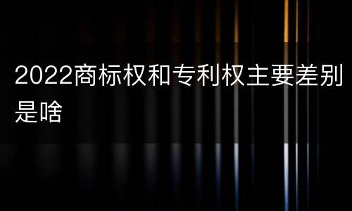 2022商标权和专利权主要差别是啥