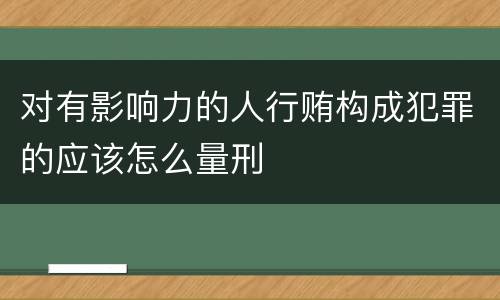 对有影响力的人行贿构成犯罪的应该怎么量刑