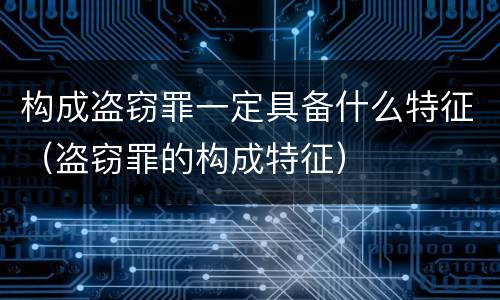构成盗窃罪一定具备什么特征（盗窃罪的构成特征）
