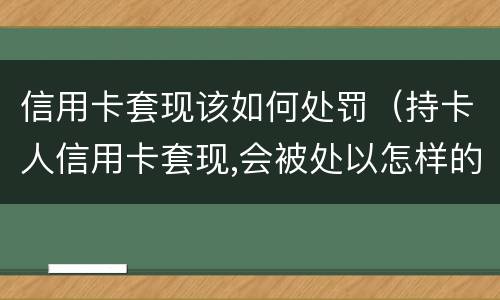 信用卡套现该如何处罚（持卡人信用卡套现,会被处以怎样的处罚）
