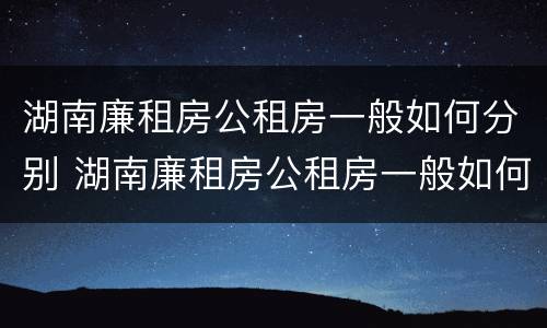 湖南廉租房公租房一般如何分别 湖南廉租房公租房一般如何分别购买