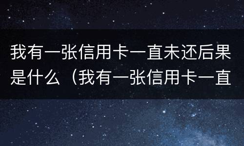 我有一张信用卡一直未还后果是什么（我有一张信用卡一直未还后果是什么样的）