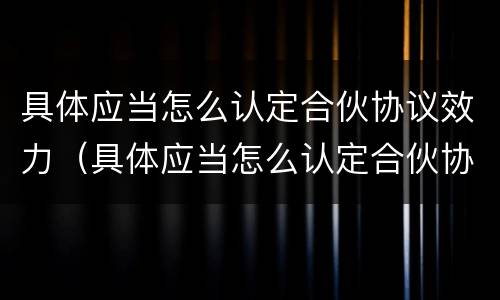 具体应当怎么认定合伙协议效力（具体应当怎么认定合伙协议效力不足）