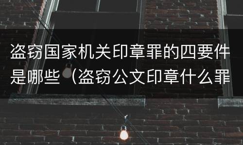 盗窃国家机关印章罪的四要件是哪些（盗窃公文印章什么罪）