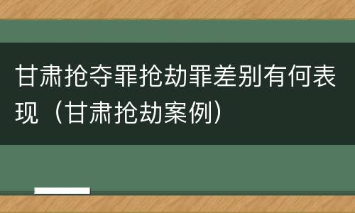 甘肃抢夺罪抢劫罪差别有何表现（甘肃抢劫案例）