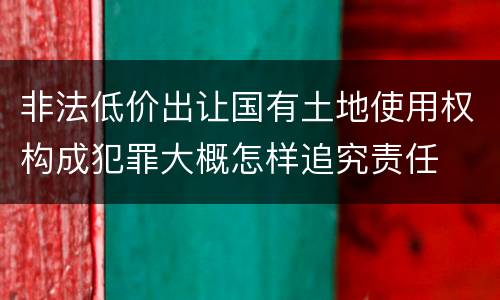 非法低价出让国有土地使用权构成犯罪大概怎样追究责任