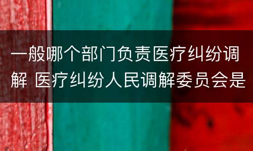 一般哪个部门负责医疗纠纷调解 医疗纠纷人民调解委员会是什么单位