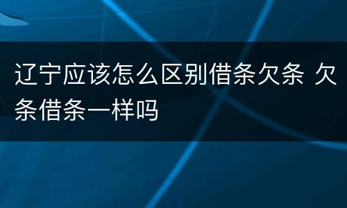 辽宁应该怎么区别借条欠条 欠条借条一样吗