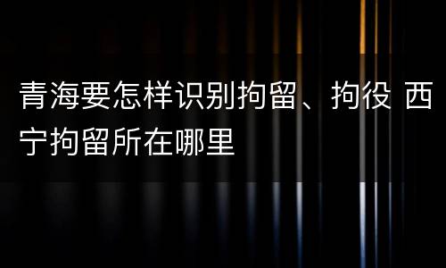 青海要怎样识别拘留、拘役 西宁拘留所在哪里