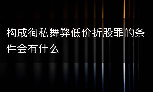 构成徇私舞弊低价折股罪的条件会有什么